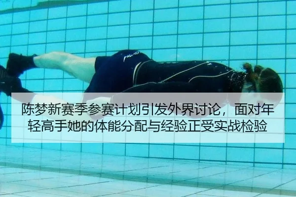 陈梦新赛季参赛计划引发外界讨论，面对年轻高手她的体能分配与经验正受实战检验
